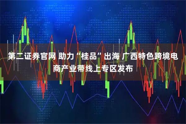 第二证券官网 助力“桂品”出海 广西特色跨境电商产业带线上专区发布