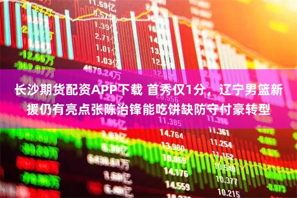 长沙期货配资APP下载 首秀仅1分，辽宁男篮新援仍有亮点张陈治锋能吃饼缺防守付豪转型