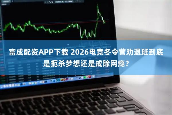 富成配资APP下载 2026电竞冬令营劝退班到底是扼杀梦想还是戒除网瘾？