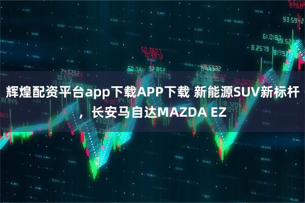 辉煌配资平台app下载APP下载 新能源SUV新标杆，长安马自达MAZDA EZ