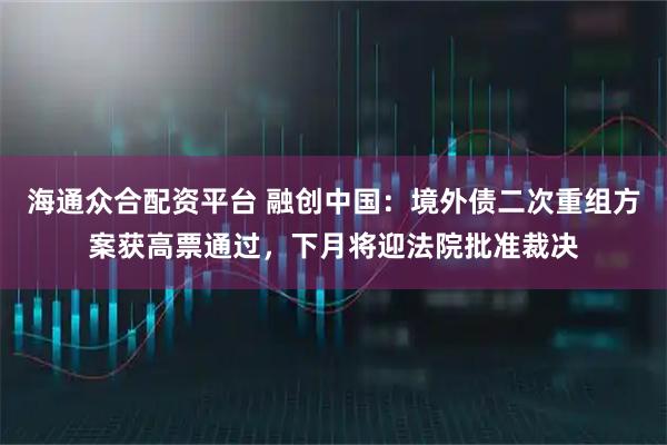 海通众合配资平台 融创中国：境外债二次重组方案获高票通过，下月将迎法院批准裁决