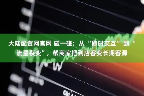 大陆配资网官网 碰一碰:从 “即时交互” 到 “流量裂变”,帮商家把到店客变长期客源