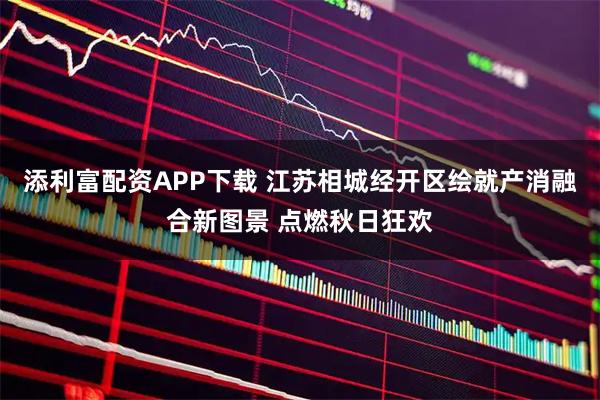 添利富配资APP下载 江苏相城经开区绘就产消融合新图景 点燃秋日狂欢