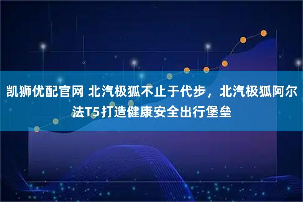 凯狮优配官网 北汽极狐不止于代步，北汽极狐阿尔法T5打造健康安全出行堡垒
