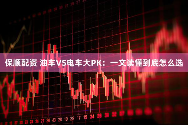 保顺配资 油车VS电车大PK：一文读懂到底怎么选