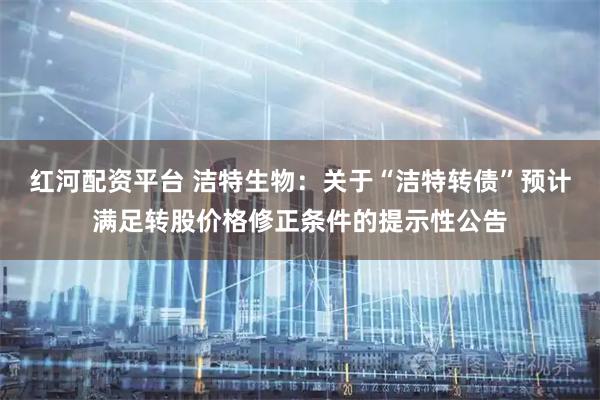 红河配资平台 洁特生物：关于“洁特转债”预计满足转股价格修正条件的提示性公告