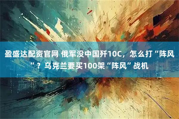盈盛达配资官网 俄军没中国歼10C，怎么打“阵风”？乌克兰要买100架“阵风”战机