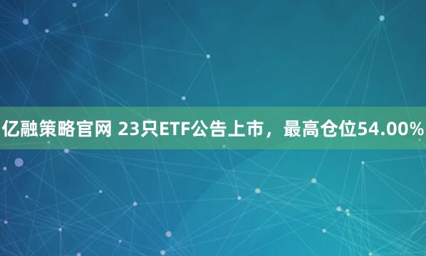亿融策略官网 23只ETF公告上市，最高仓位54.00%