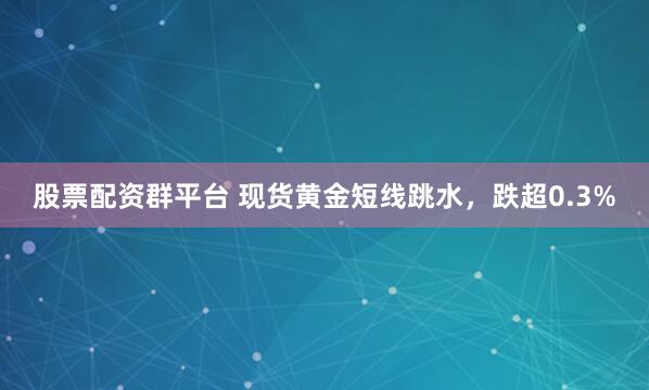 股票配资群平台 现货黄金短线跳水，跌超0.3%