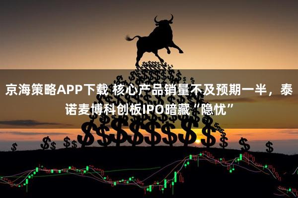 京海策略APP下载 核心产品销量不及预期一半，泰诺麦博科创板IPO暗藏“隐忧”