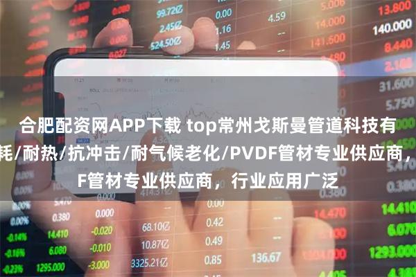 合肥配资网APP下载 top常州戈斯曼管道科技有限公司：耐磨耗/耐热/抗冲击/耐气候老化/PVDF管材专业供应商，行业应用广泛