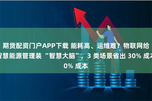 期货配资门户APP下载 能耗高、运维难?物联网给智慧能源管理装 “智慧大脑”,3 类场景省出 30% 成本