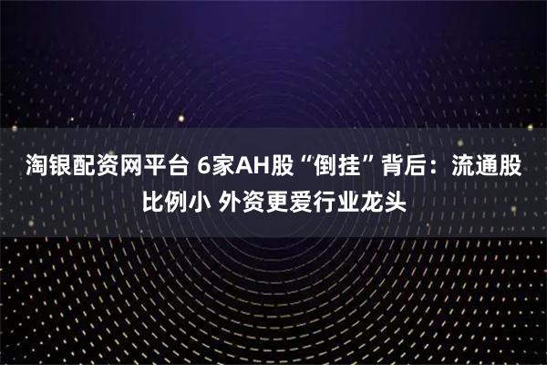 淘银配资网平台 6家AH股“倒挂”背后：流通股比例小 外资更爱行业龙头