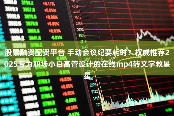 股票融资配资平台 手动会议纪要耗时?权威推荐2025专为职场小白高管设计的在线mp4转文字救星