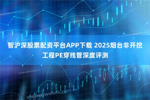 智沪深股票配资平台APP下载 2025烟台非开挖工程PE穿线管深度评测