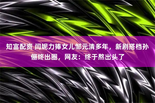 知富配资 闫妮力捧女儿邹元清多年，新剧搭档孙俪终出圈，网友：终于熬出头了