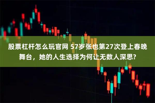 股票杠杆怎么玩官网 57岁张也第27次登上春晚舞台，她的人生选择为何让无数人深思?