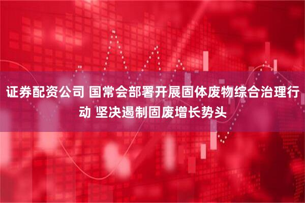 证券配资公司 国常会部署开展固体废物综合治理行动 坚决遏制固废增长势头
