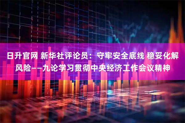 日升官网 新华社评论员：守牢安全底线 稳妥化解风险——九论学习贯彻中央经济工作会议精神