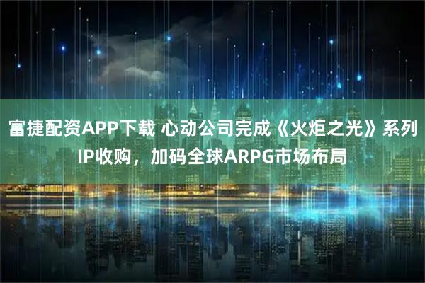 富捷配资APP下载 心动公司完成《火炬之光》系列IP收购，加码全球ARPG市场布局