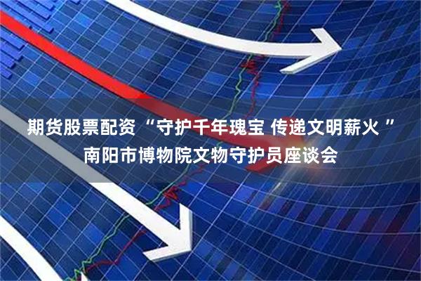 期货股票配资 “守护千年瑰宝 传递文明薪火 ”南阳市博物院文物守护员座谈会
