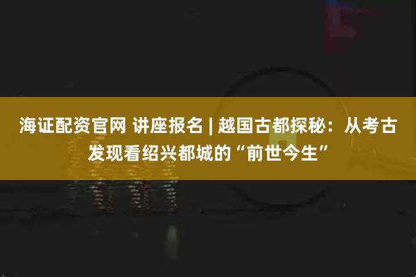 海证配资官网 讲座报名 | 越国古都探秘：从考古发现看绍兴都城的“前世今生”
