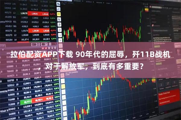 拉伯配资APP下载 90年代的屈辱,歼11B战机,对于解放军,到底有多重要?