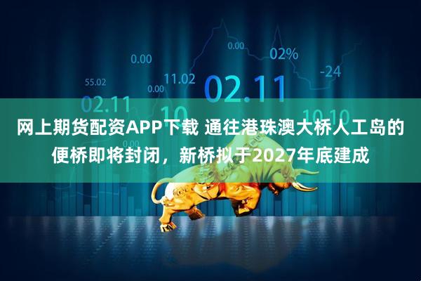 网上期货配资APP下载 通往港珠澳大桥人工岛的便桥即将封闭，新桥拟于2027年底建成