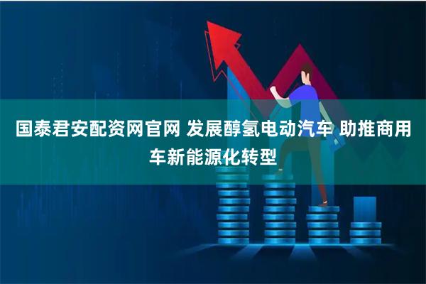 国泰君安配资网官网 发展醇氢电动汽车 助推商用车新能源化转型