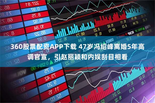 360股票配资APP下载 47岁冯绍峰离婚5年高调官宣，引赵丽颖和内娱刮目相看