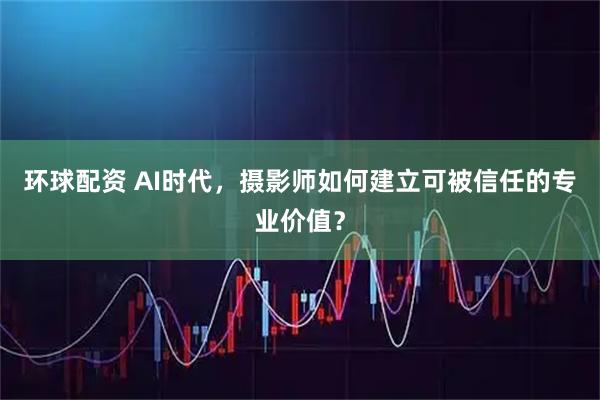环球配资 AI时代，摄影师如何建立可被信任的专业价值？