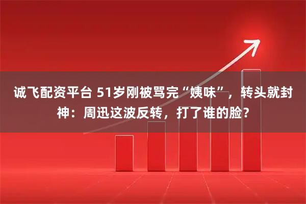 诚飞配资平台 51岁刚被骂完“姨味”，转头就封神：周迅这波反转，打了谁的脸？