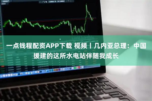 一点钱程配资APP下载 视频丨几内亚总理：中国援建的这所水电站伴随我成长