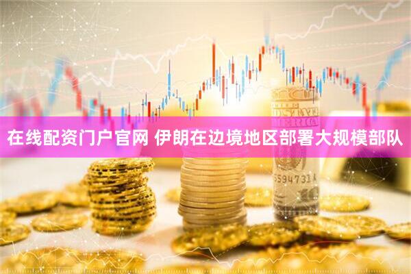 在线配资门户官网 伊朗在边境地区部署大规模部队